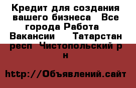 Кредит для создания вашего бизнеса - Все города Работа » Вакансии   . Татарстан респ.,Чистопольский р-н